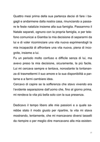 17
Quattro mesi prima della sua partenza decisi di fare i ba-
gagli e andarmene dalla nostra casa, rinunciando a passa-
re le feste natalizie insieme alla sua famiglia. Passammo il
Natale separati, ognuno con la propria famiglia, e per tele-
fono comunicai a Giamba la mia decisione di separarmi da
lui e di voler ricominciare una vita nuova esprimendogli la
mia incapacità di affrontare una vita nuova, piena di inco-
gnite, insieme a lui.
Fu un periodo molto confuso e difficile senza di lui, ma
avevo preso la mia decisione, sicuramente, la più facile.
Lui mi cercava sempre e tentava, nonostante la lontanan-
za di trasmettermi il suo amore e la sua disponibilità a par-
larne e a farmi cambiare idea.
Cercavo di capire se la sofferenza che stavo vivendo era
l’evidente separazione dall’uomo che, fino al giorno prima,
mi rendeva la vita più bella solo con la sua presenza.
Dedicavo il tempo libero alle mie passioni e a quale sa-
rebbe stato il modo giusto per ripartire, la vita mi stava
mostrando, lentamente, che mi mancavano diversi tasselli
da riempire o per meglio dire mancavano alla mia esisten-
 
