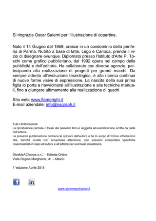Si ringrazia Oscar Salerni per l’illustrazione di copertina.
Nato il 14 Giugno del 1969, cresce in un condominio della perife-
ria di Parma. Nutrito a base di latte, Lego e Carioca, prende il vi-
zio di disegnare ovunque. Diplomato presso l'Istituto d'Arte P. To-
schi come grafico pubblicitario, dal 1992 opera nel campo della
pubblicità e dell'editoria. Ha collaborato con diverse agenzie, par-
tecipando alla realizzazione di progetti per grandi marchi. Da
sempre attento all'evoluzione tecnologica, è alla ricerca continua
di nuove forme visive di espressione. La nascita della sua prima
figlia lo porta a riavvicinarsi all'illustrazione e alle tecniche manua-
li, fino a giungere ultimamente alla realizzazione di quadri
Sito web: www.flameright.it
E-mail aziendale: info@osgraph.it
Tutti i diritti riservati
La riproduzione parziale o totale del presente libro è soggetta all’autorizzazione scritta da parte
dell’editore.
La presente pubblicazione contiene le opinioni dell’autore e ha lo scopo di fornire informazioni
che, benché curate con scrupolosa attenzione, non possono comportare specifiche
responsabilità in capo all’autore e all’editore per eventuali inesattezze.
GiveMeAChance s.r.l. – Editoria Online
Viale Regina Margherita, 41 – Milano
1°edizione Aprile 2015
www.givemeachance.it
 