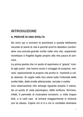 3
INTRODUZIONE
IL PERCHÉ DI UNA SVOLTA
Se sono qui a scrivere la premessa a questa bellissima
raccolta di storie di vita è perché anch’io desidero condivi-
dere una piccola-grande svolta nella mia vita, superando
incertezze e fragilità legate proprio alla mia paura di scri-
vere.
La prima parola che mi sento di esprimere è “grazie” rivol-
to agli autori che hanno avuto il coraggio di scoprirsi, nar-
rarsi, ripercorrendo la propria vita anche in momenti a vol-
te dolorosi. Si coglie nelle loro storie tutta l’intensità delle
scelte fatte, delle svolte abbracciate, cercate o subite.
Una osservazione che emerge riguarda proprio il valore,
da un punto di vista psicologico, della scrittura. Scrivere,
infatti, ti permette di incanalare emozioni, a volte troppo
forti, e in certi casi di entrare maggiormente in sintonia
con te stesso. Capire chi si è o chi si vorrebbe diventare
 