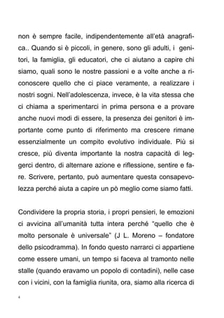4
non è sempre facile, indipendentemente all’età anagrafi-
ca.. Quando si è piccoli, in genere, sono gli adulti, i geni-
tori, la famiglia, gli educatori, che ci aiutano a capire chi
siamo, quali sono le nostre passioni e a volte anche a ri-
conoscere quello che ci piace veramente, a realizzare i
nostri sogni. Nell’adolescenza, invece, è la vita stessa che
ci chiama a sperimentarci in prima persona e a provare
anche nuovi modi di essere, la presenza dei genitori è im-
portante come punto di riferimento ma crescere rimane
essenzialmente un compito evolutivo individuale. Più si
cresce, più diventa importante la nostra capacità di leg-
gerci dentro, di alternare azione e riflessione, sentire e fa-
re. Scrivere, pertanto, può aumentare questa consapevo-
lezza perché aiuta a capire un pò meglio come siamo fatti.
Condividere la propria storia, i propri pensieri, le emozioni
ci avvicina all’umanità tutta intera perché “quello che è
molto personale è universale” (J L. Moreno – fondatore
dello psicodramma). In fondo questo narrarci ci appartiene
come essere umani, un tempo si faceva al tramonto nelle
stalle (quando eravamo un popolo di contadini), nelle case
con i vicini, con la famiglia riunita, ora, siamo alla ricerca di
 