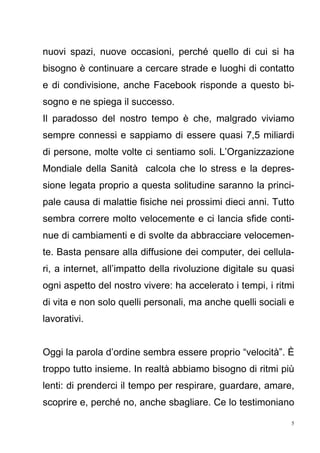 5
nuovi spazi, nuove occasioni, perché quello di cui si ha
bisogno è continuare a cercare strade e luoghi di contatto
e di condivisione, anche Facebook risponde a questo bi-
sogno e ne spiega il successo.
Il paradosso del nostro tempo è che, malgrado viviamo
sempre connessi e sappiamo di essere quasi 7,5 miliardi
di persone, molte volte ci sentiamo soli. L’Organizzazione
Mondiale della Sanità calcola che lo stress e la depres-
sione legata proprio a questa solitudine saranno la princi-
pale causa di malattie fisiche nei prossimi dieci anni. Tutto
sembra correre molto velocemente e ci lancia sfide conti-
nue di cambiamenti e di svolte da abbracciare velocemen-
te. Basta pensare alla diffusione dei computer, dei cellula-
ri, a internet, all’impatto della rivoluzione digitale su quasi
ogni aspetto del nostro vivere: ha accelerato i tempi, i ritmi
di vita e non solo quelli personali, ma anche quelli sociali e
lavorativi.
Oggi la parola d’ordine sembra essere proprio “velocità”. È
troppo tutto insieme. In realtà abbiamo bisogno di ritmi più
lenti: di prenderci il tempo per respirare, guardare, amare,
scoprire e, perché no, anche sbagliare. Ce lo testimoniano
 