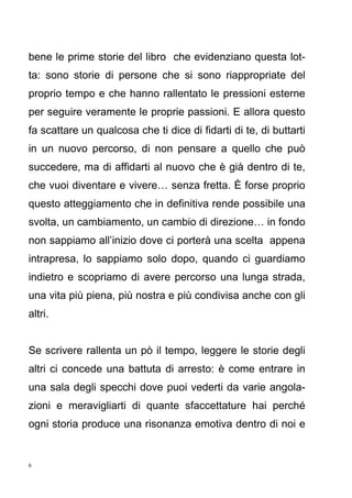 6
bene le prime storie del libro che evidenziano questa lot-
ta: sono storie di persone che si sono riappropriate del
proprio tempo e che hanno rallentato le pressioni esterne
per seguire veramente le proprie passioni. E allora questo
fa scattare un qualcosa che ti dice di fidarti di te, di buttarti
in un nuovo percorso, di non pensare a quello che può
succedere, ma di affidarti al nuovo che è già dentro di te,
che vuoi diventare e vivere… senza fretta. È forse proprio
questo atteggiamento che in definitiva rende possibile una
svolta, un cambiamento, un cambio di direzione… in fondo
non sappiamo all’inizio dove ci porterà una scelta appena
intrapresa, lo sappiamo solo dopo, quando ci guardiamo
indietro e scopriamo di avere percorso una lunga strada,
una vita più piena, più nostra e più condivisa anche con gli
altri.
Se scrivere rallenta un pò il tempo, leggere le storie degli
altri ci concede una battuta di arresto: è come entrare in
una sala degli specchi dove puoi vederti da varie angola-
zioni e meravigliarti di quante sfaccettature hai perché
ogni storia produce una risonanza emotiva dentro di noi e
 