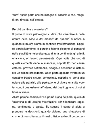 7
‘cura’ quella parte che ha bisogno di coccole e che, maga-
ri, era rimasta nell’ombra.
Perché cambiare o svoltare?
Il punto di vista psicologico ci dice che cambiare è nella
natura delle cose e del mondo: da quando si nasce a
quando si muore siamo in continua trasformazione. Eppu-
re percettivamente le persone hanno bisogno di pensarsi
nella stabilità e nella sicurezza di una continuità: gli affetti,
una casa, un lavoro permanente. Ogni volta che uno di
questi elementi viene a mancare, soprattutto per cause
esterne, provoca sofferenza, disagio e desiderio di ristabi-
lire un ordine precedente. Dalla parte opposta vivere in un
contesto troppo sicuro, conosciuto, esperito ci porta alla
noia e alla paralisi, alla percezione di vivere una vita vuo-
ta: sono i due estremi all’interno dei quali ognuno di noi si
trova a vivere.
Allora perché cambiare? La prima storia del libro, quella di
Valentina ci dà alcune motivazioni: per riconciliare ragio-
ne, sentimento e salute. Si, spesso il corpo ci aiuta a
prendere le decisioni: quando viviamo una situazione di
crisi e di non chiarezza il nostro fisico soffre. Il corpo par-
 