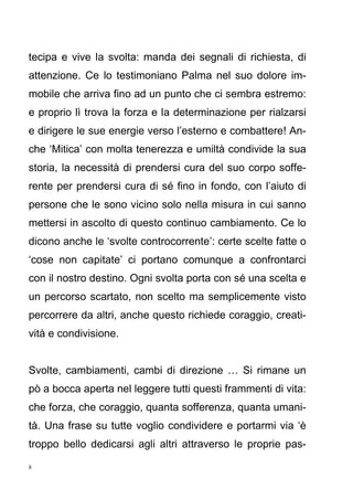 8
tecipa e vive la svolta: manda dei segnali di richiesta, di
attenzione. Ce lo testimoniano Palma nel suo dolore im-
mobile che arriva fino ad un punto che ci sembra estremo:
e proprio lì trova la forza e la determinazione per rialzarsi
e dirigere le sue energie verso l’esterno e combattere! An-
che ‘Mitica’ con molta tenerezza e umiltà condivide la sua
storia, la necessità di prendersi cura del suo corpo soffe-
rente per prendersi cura di sé fino in fondo, con l’aiuto di
persone che le sono vicino solo nella misura in cui sanno
mettersi in ascolto di questo continuo cambiamento. Ce lo
dicono anche le ‘svolte controcorrente’: certe scelte fatte o
‘cose non capitate’ ci portano comunque a confrontarci
con il nostro destino. Ogni svolta porta con sé una scelta e
un percorso scartato, non scelto ma semplicemente visto
percorrere da altri, anche questo richiede coraggio, creati-
vità e condivisione.
Svolte, cambiamenti, cambi di direzione … Si rimane un
pò a bocca aperta nel leggere tutti questi frammenti di vita:
che forza, che coraggio, quanta sofferenza, quanta umani-
tà. Una frase su tutte voglio condividere e portarmi via ‘è
troppo bello dedicarsi agli altri attraverso le proprie pas-
 