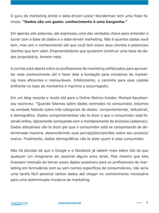 15ENDEAVOR.ORG.BR
O guru do marketing direto e data-driven Lester Wunderman tem uma frase fa-
mosa:
lucrar com a base de dados e o data-driven marketing. Não é quantos dados você
tem, mas sim o conhecimento útil que você tem sobre seus clientes e potenciais
-
dos proprietária, tomem nota.
-
tar esse conhecimento útil e fazer dele a fundação para iniciativas de market-
brilhante no topo da montanha é íngreme e escorregadio.
-
sky escreveu: “Quando falamos sobre dados centrados no consumidor, estamos
na verdade falando sobre três categorias de dados: comportamental, ‘atitudinal’,
-
zendo online, tipicamente começando com o monitoramento de anúncios (adserver).
Dados atitudinais vão te dizer por que o consumidor está se comportando de de-
Não há dúvidas de que o Google e o Facebook já sabem mais sobre nós do que
qualquer um imaginaria ser possível alguns anos atrás. Mas mesmo que eles
-
uma tarefa fácil peneirar tantos dados até chegar no conhecimento necessário
para uma determinada iniciativa de marketing.
 
