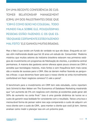 19ENDEAVOR.ORG.BR
EM UMA RECENTE CONFERÊNCIA DE CUS-
TOMER RE TIONSHIP MANAGEMENT
(CRM), UM DOS PALESTRANTES DISSE QUE
“CRM É COMO SEXO NO COLEGIAL. TODO
MUNDO FA SOBRE ELE, POUQUÍSSIMAS
PESSOAS ESTÃO FAZENDO, E OS QUE ES-
TÃOQUASECERTAMENTEESTÃOFAZENDO
MAL FEITO.” ELE GANHOU MUITAS RISADAS.
-
sas vêm melhorando desde que há 10 anos um estudo da Consumidor Moderno
mostrou que muitos setores da indústria brasileira estavam nos primeiros está-
permanece. A maioria dos gestores senior oferece apoio pouco sincero ao CRM e
acredita que tecnologias maiores, mais fortes e com frequência bem mais caras
-
tas críticas: o que devemos fazer para que o nosso cliente se sinta incrivelmente
O benchmark para o investimento em CRM tem sido estudado, como reportam
que “um aumento de 5% em negócios com clientes já existentes pode gerar até
custo de garantir essa lealdade for consistente com o resultado. Talvez uma boa e
mensurável forma de pensar sobre isso seja comparando o custo de adquirir um
novo cliente com o custo de CRM, para manter o cliente que você já tem. Vamos
analisar como medir e planejar isso em um próximo post.
 