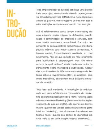 2ENDEAVOR.ORG.BR
Todo empreendedor de sucesso sabe que uma grande
ideia ou projeto escondido debaixo do tapete jamais
vai ter a chance de voar. O Marketing, no sentido mais
amplo da palavra, tem o objetivo de lhes dar asas e
criar aceitação, vendas e crescimento com energia.
Até há relativamente pouco tempo, o marketing era
-
cação e comunicação de produtos e serviços, sem
-
poucas métricas para medir sucesso ou fracasso. A
famosa queixa, frequentemente creditada a Lord
para publicidade é desperdiçado, mas não tenho
certeza de qual metade”, ainda condiciona muito do
pensamento sobre marketing e publicidade. Apesar
-
torno sobre o Investimento (ROI), os gestores, com
muita frequência, abandonam essa disciplina em fa-
vor da intuição.
Tudo isso está mudando. A introdução de métricas
ting agora torna possível medir o ROMI, Retorno sobre
o Investimento em Marketing (Return on Marketing In-
vestment, da sigla em inglês), não apenas em termos
macro (quanto das vendas totais resultaram do gasto
total em marketing), mas ainda mais importante, em
termos micro (quanto dos gastos de marketing em
cada meio ou em cada prospecto gerou de receita).
IN-
TRO-
DUÇÃO
 