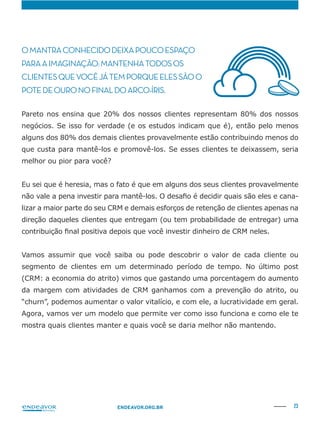 23ENDEAVOR.ORG.BR
OMANTRACONHECIDODEIXAPOUCOESPAÇO
PARAAIMAGINAÇÃO:MANTENHATODOSOS
CLIENTESQUEVOCÊJÁTEMPORQUEELESSÃOO
POTEDEOURONOFINALDOARCO-ÍRIS.
Pareto nos ensina que 20% dos nossos clientes representam 80% dos nossos
negócios. Se isso for verdade (e os estudos indicam que é), então pelo menos
alguns dos 80% dos demais clientes provavelmente estão contribuindo menos do
que custa para mantê-los e promovê-los. Se esses clientes te deixassem, seria
melhor ou pior para você?
lizar a maior parte do seu CRM e demais esforços de retenção de clientes apenas na
direção daqueles clientes que entregam (ou tem probabilidade de entregar) uma
Vamos assumir que você saiba ou pode descobrir o valor de cada cliente ou
segmento de clientes em um determinado período de tempo. No último post
(CRM: a economia do atrito) vimos que gastando uma porcentagem do aumento
da margem com atividades de CRM ganhamos com a prevenção do atrito, ou
“churn”, podemos aumentar o valor vitalício, e com ele, a lucratividade em geral.
Agora, vamos ver um modelo que permite ver como isso funciona e como ele te
mostra quais clientes manter e quais você se daria melhor não mantendo.
 