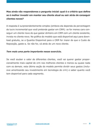 26ENDEAVOR.ORG.BR
se é melhor investir em manter seu cliente atual ou sair atrás de conseguir
clientes novos?
A resposta é surpreendentemente simples (embora ela dependa da percentagem
do lucro incremental que você pretende gastar em CRM): se for menos caro con-
seguir um cliente novo do que gastar dinheiro em CRM com um cliente existente,
-
load gratuito, se a Quantia Disponível para o CRM for maior do que o Custo de
Reposição, gaste-a. Se não for, vá atrás de um novo cliente.
Tem mais uma parte importante nesse exercício.
Se você souber o valor de diferentes clientes, você vai querer gastar propor-
cionalmente mais capital de crm nos melhores clientes e menos ou quase nada
com os demais. esta última seção do modelo permite dividir seus gastos (inclu-
sive amortizando seu investimento em tecnologia de crm) e saber quanto você
tem disponível para cada segmento.
 