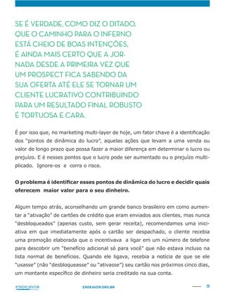 29ENDEAVOR.ORG.BR
SE É VERDADE, COMO DIZ O DITADO,
QUE O CAMINHO PARA O INFERNO
ESTÁ CHEIO DE BOAS INTENÇÕES,
É AINDA MAIS CERTO QUE A JOR-
NADA DESDE A PRIMEIRA VEZ QUE
UM PROSPECT FICA SABENDO DA
SUA OFERTA ATÉ ELE SE TORNAR UM
CLIENTE LUCRATIVO CONTRIBUINDO
PARA UM RESULTADO FINAL ROBUSTO
É TORTUOSA E CARA.
valor de longo prazo que possa fazer a maior diferença em determinar o lucro ou
-
plicado. Ignore-os e corra o risco.
Algum tempo atrás, aconselhando um grande banco brasileiro em como aumen-
“desbloqueados” (apenas custo, sem gerar receita), recomendamos uma inici-
ativa em que imediatamente após o cartão ser despachado, o cliente recebia
uma promoção elaborada que o incentivava a ligar em um número de telefone
para descobrir um “benefício adicional só para você” que não estava incluso na
lista normal de benefícios. Quando ele ligava, recebia a notícia de que se ele
“usasse” (não “desbloqueasse” ou “ativasse”) seu cartão nos próximos cinco dias,
 