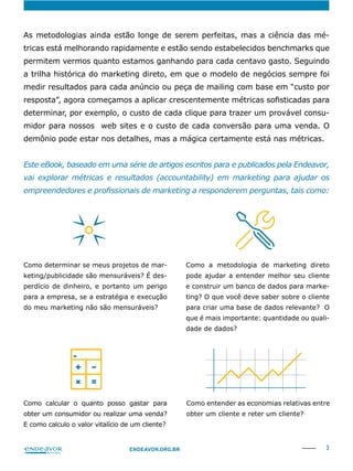 3ENDEAVOR.ORG.BR
As metodologias ainda estão longe de serem perfeitas, mas a ciência das mé-
tricas está melhorando rapidamente e estão sendo estabelecidos benchmarks que
permitem vermos quanto estamos ganhando para cada centavo gasto. Seguindo
a trilha histórica do marketing direto, em que o modelo de negócios sempre foi
medir resultados para cada anúncio ou peça de mailing com base em “custo por
determinar, por exemplo, o custo de cada clique para trazer um provável consu-
midor para nossos web sites e o custo de cada conversão para uma venda. O
demônio pode estar nos detalhes, mas a mágica certamente está nas métricas.
Este eBook, baseado em uma série de artigos escritos para e publicados pela Endeavor,
vai explorar métricas e resultados (accountability) em marketing para ajudar os
Como determinar se meus projetos de mar-
keting/publicidade são mensuráveis? É des-
perdício de dinheiro, e portanto um perigo
para a empresa, se a estratégia e execução
do meu marketing não são mensuráveis?
Como calcular o quanto posso gastar para
obter um consumidor ou realizar uma venda?
Como a metodologia de marketing direto
pode ajudar a entender melhor seu cliente
e construir um banco de dados para marke-
ting? O que você deve saber sobre o cliente
para criar uma base de dados relevante? O
que é mais importante: quantidade ou quali-
dade de dados?
Como entender as economias relativas entre
obter um cliente e reter um cliente?
 