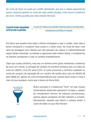 30ENDEAVOR.ORG.BR
banco começaria a recuperar seus custos e a obter lucro. Ao invés de fazer uma
série de postagens com ofertas que não paravam de crescer e inadvertidamente
seguir Pavlov treinando os clientes a esperarem pela melhor oferta, a iniciativa fez
mais de 1000%, de 0,3% para 3,5%. O custo (incluindo o dinheiro creditado na
conta do usuário) de aquisição de um usuário de cartão ativo caiu de R$265,38
para R$66,93, apesar de uma correspondência que custava duas vezes e meia a
mais do que qualquer outra que o banco já havia feito.
Outro exemplo é o tradicional “funil” em que muitos
compradores potenciais aparecem no topo e, apesar
de considerável número de esforços promocionais,
apenas alguns prospects de fato realizam a compra.
Obviamente, aqueles que fazem a compra levam o
CUSTO POR USUÁRIO
ATIVO DO CARTÃO
=
CUSTO DE TODOS OS CARTÕES PROMOVIDOS E DISTRIBUIDOS
NÚMERO DE CARTÕES ATIVADOS
 