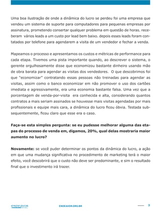31ENDEAVOR.ORG.BR
vendeu um sistema de suporte para computadores para pequenas empresas por
assinatura, prometendo consertar qualquer problema em questão de horas. rece-
beram vários leads a um custo por lead bem baixo. depois esses leads foram con-
tatados por telefone para agendarem a visita de um vendedor e fechar a venda.
Mapeamos o processo e apresentamos os custos e métricas de performance para
cada etapa. Tivemos uma pista importante quando, ao descrever o sistema, o
gerente orgulhosamente disse que economizou bastante dinheiro usando mão
de obra barata para agendar as visitas dos vendedores. O que descobrimos foi
que “economizar” contratando essas pessoas não treinadas para agendar as
porcentagem de venda-por-visita era conhecida e alta, considerando quantos
contratos a mais seriam assinados se houvesse mais visitas agendadas por mais
-
Faça-se esta simples pergunta: se eu pudesse melhorar alguma das eta-
pas do processo de venda em, digamos, 20%, qual delas mostraria maior
aumento no lucro?
Novamente:
efeito, você descobrirá que o custo não deve ser predominante, e sim o resultado
 
