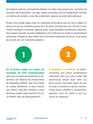 37ENDEAVOR.ORG.BR
No capítulo anterior, prometemos dedicar um olhar mais atento aos “carrinhos de
compras não-concluídos”, ou seja, todas as pessoas que se cadastraram durante
a iniciativa de compra, mas não compraram, apesar da promoção adicional.
-
-
das surgem quando se tenta estabelecer uma métrica que avalia os compradores
potenciais (shoppers) que ainda não se tornaram pagantes (buyers), mas talvez
se tornem em um momento posterior.
Se tivermos todos os custos do
processo de funil contabilizados
para uma iniciativa promocional, ao de-
terminar um Retorno do Investimento
de Marketing (ROMI), que inclui todos
os custos atribuíveis a essa maioria
que “olhou”, mas não “comprou”, como
devemos avaliar esses clientes? Ou se-
ria melhor não nos preocuparmos?
A questão é corolária: se deter-
minarmos que esses compradores
realmente têm um valor, então não
deveríamos alocar esse valor (ou
pelo menos uma parte dele) de vol-
ta para a iniciativa original, aumen-
tando assim a ROMI, e, certamente,
jogando nova luz sobre o seu su-
cesso ou fracasso?
1 2
 