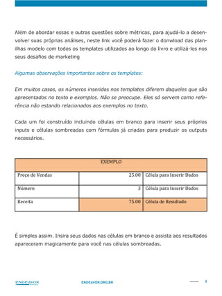 4ENDEAVOR.ORG.BR
-
volver suas próprias análises, neste link você poderá fazer o donwload das plan-
ilhas modelo com todos os templates utilizados ao longo do livro e utilizá-los nos
Em muitos casos, os números inseridos nos templates diferem daqueles que são
apresentados no texto e exemplos. Não se preocupe. Eles só servem como refe-
rência não estando relacionados aos exemplos no texto.
Cada um foi construído incluindo células em branco para inserir seus próprios
inputs e células sombreadas com fórmulas já criadas para produzir os outputs
necessários.
É simples assim. Insira seus dados nas células em branco e assista aos resultados
apareceram magicamente para você nas células sombreadas.
 