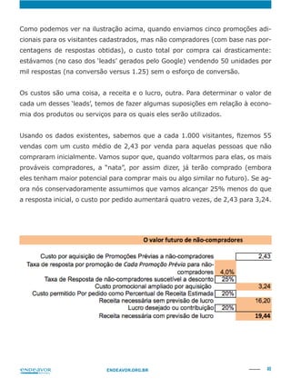40ENDEAVOR.ORG.BR
-
cionais para os visitantes cadastrados, mas não compradores (com base nas por-
centagens de respostas obtidas), o custo total por compra cai drasticamente:
estávamos (no caso dos ‘leads’ gerados pelo Google) vendendo 50 unidades por
mil respostas (na conversão versus 1.25) sem o esforço de conversão.
Os custos são uma coisa, a receita e o lucro, outra. Para determinar o valor de
-
mia dos produtos ou serviços para os quais eles serão utilizados.
vendas com um custo médio de 2,43 por venda para aquelas pessoas que não
compraram inicialmente. Vamos supor que, quando voltarmos para elas, os mais
prováveis compradores, a “nata”, por assim dizer, já terão comprado (embora
eles tenham maior potencial para comprar mais ou algo similar no futuro). Se ag-
ora nós conservadoramente assumimos que vamos alcançar 25% menos do que
a resposta inicial, o custo por pedido aumentará quatro vezes, de 2,43 para 3,24.
 