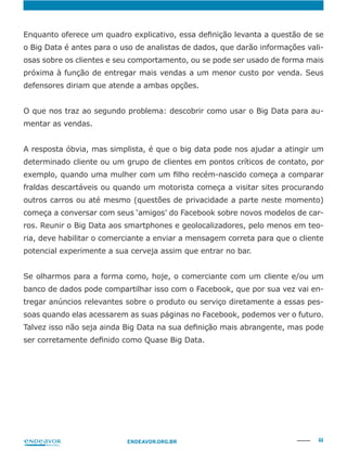 44ENDEAVOR.ORG.BR
-
osas sobre os clientes e seu comportamento, ou se pode ser usado de forma mais
-
mentar as vendas.
A resposta óbvia, mas simplista, é que o big data pode nos ajudar a atingir um
determinado cliente ou um grupo de clientes em pontos críticos de contato, por
fraldas descartáveis ou quando um motorista começa a visitar sites procurando
começa a conversar com seus ‘amigos’ do Facebook sobre novos modelos de car-
-
ria, deve habilitar o comerciante a enviar a mensagem correta para que o cliente
potencial experimente a sua cerveja assim que entrar no bar.
Se olharmos para a forma como, hoje, o comerciante com um cliente e/ou um
banco de dados pode compartilhar isso com o Facebook, que por sua vez vai en-
tregar anúncios relevantes sobre o produto ou serviço diretamente a essas pes-
soas quando elas acessarem as suas páginas no Facebook, podemos ver o futuro.
 