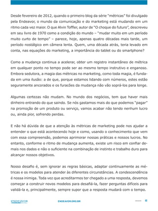 49ENDEAVOR.ORG.BR
Desde fevereiro de 2012, quando o primeiro blog da série “métricas” foi divulgado
em seu livro de 1970 como a condição do mundo – “mudar muito em um período
muito curto de tempo” – parece, hoje, apenas quatro décadas mais tarde, um
em qualquer ponto no tempo pode ser ao mesmo tempo instrutivo e enganoso.
-
da em uma ilusão: a de que, porque estamos lidando com números, estes estão
Algumas certezas não mudam. No mundo dos negócios, tem que haver mais
dinheiro entrando do que saindo. Se nós gastamos mais do que podemos “pagar”
na promoção de um produto ou serviço, vamos acabar não tendo nenhum lucro
ou, ainda pior, sofrendo perdas.
entender o que está acontecendo hoje e como, usando o conhecimento que vem
com essa compreensão, podemos aprimorar nossas práticas e nossos lucros. No
-
alcançar nossos objetivos.
-
é nossa inimiga. Toda vez que acreditarmos ter chegado a uma resposta, devemos
validá-la e, principalmente, sempre supor que a resposta mudará com o tempo.
 