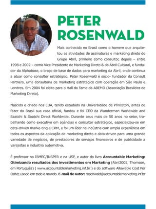 PETER
ROSENWALD
-
tou as atividades de assinaturas e marketing direto do
Grupo Abril, primeiro como consultor, depois – entre
1998 e 2002 – como Vice Presidente de Marketing Direto & da Abril Cultural, e funda-
dor da Alphabase, o braço de base de dados para marketing da Abril, onde continua
a atuar como consultor estratégico, Peter Rosenwald é sócio- fundador da Consult
Partners, uma consultoria de marketing estratégico com operação em São Paulo e
Marketing Direto).
Saatchi & Saatchi Direct Worldwide. Durante seus mais de 50 anos no setor, tra-
balhando como executivo em agências e consultor estratégico, especializou-se em
data-driven marke-ting e CRM, e foi um líder na indústria com ampla experiência em
todos os aspectos da aplicação de marketing direto e data-driven para uma grande
varejistas e industria automotiva.
Accountable Marketing:
Otimizando resultados dos investimentos em Marketing (Abr/2005, Thomson,
em Português) ( www.accountablemarketing.inf.br ) e do software Allowable Cost Per
Order, usado em todo o mundo. E-mail de autor: rosenwald@accountablemarketing.inf.br
 