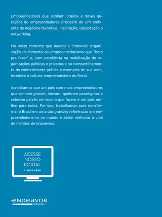 51ENDEAVOR.ORG.BR
-
ente de negócios favorável, inspiração, capacitação e
networking.
-
zação de fomento ao empreendedorismo que “bota
pra fazer” e, com excelência na mobilização de or-
-
to do conhecimento prático e exemplos de sua rede,
Acreditamos que um país com mais empreendedores
que sonham grande, inovam, quebram paradigmas e
colocam paixão em tudo o que fazem é um país me-
lhor para todos. Por isso, trabalhamos para transfor-
-
preendedorismo no mundo e assim melhorar a vida
CLIQUE AQUI!
ACESSE
NOSSO
PORTAL
 