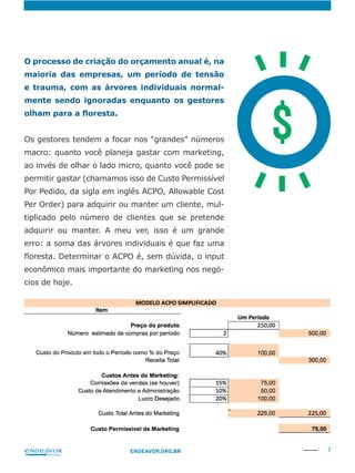 7ENDEAVOR.ORG.BR
O processo de criação do orçamento anual é, na
maioria das empresas, um período de tensão
e trauma, com as árvores individuais normal-
mente sendo ignoradas enquanto os gestores
Os gestores tendem a focar nos “grandes” números
macro: quanto você planeja gastar com marketing,
ao invés de olhar o lado micro, quanto você pode se
permitir gastar (chamamos isso de Custo Permissível
Por Pedido, da sigla em inglês ACPO, Allowable Cost
Per Order) para adquirir ou manter um cliente, mul-
tiplicado pelo número de clientes que se pretende
adquirir ou manter. A meu ver, isso é um grande
erro: a soma das árvores individuais é que faz uma
econômico mais importante do marketing nos negó-
cios de hoje.
$
 
