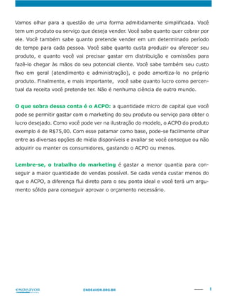 8ENDEAVOR.ORG.BR
tem um produto ou serviço que deseja vender. Você sabe quanto quer cobrar por
ele. Você também sabe quanto pretende vender em um determinado período
de tempo para cada pessoa. Você sabe quanto custa produzir ou oferecer seu
produto. Finalmente, e mais importante, você sabe quanto lucro como percen-
tual da receita você pretende ter. Não é nenhuma ciência de outro mundo.
O que sobra dessa conta é o ACPO: a quantidade micro de capital que você
pode se permitir gastar com o marketing do seu produto ou serviço para obter o
lucro desejado. Como você pode ver na ilustração do modelo, o ACPO do produto
exemplo é de R$75,00. Com esse patamar como base, pode-se facilmente olhar
adquirir ou manter os consumidores, gastando o ACPO ou menos.
Lembre-se, o trabalho do marketing é gastar a menor quantia para con-
seguir a maior quantidade de vendas possível. Se cada venda custar menos do
-
mento sólido para conseguir aprovar o orçamento necessário.
 
