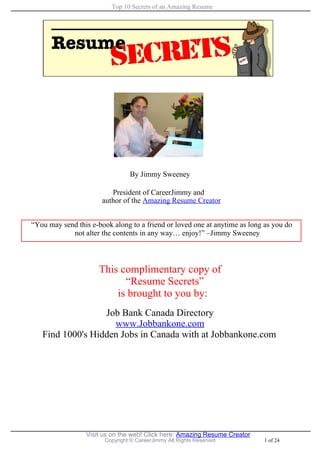 Top 10 Secrets of an Amazing Resume




                                By Jimmy Sweeney

                          President of CareerJimmy and
                       author of the Amazing Resume Creator


“You may send this e-book along to a friend or loved one at anytime as long as you do
            not alter the contents in any way… enjoy!” –Jimmy Sweeney



                      This complimentary copy of
                            “Resume Secrets”
                          is brought to you by:
                  Job Bank Canada Directory
                    www.Jobbankone.com
   Find 1000's Hidden Jobs in Canada with at Jobbankone.com




                 Visit us on the web! Click here: Amazing Resume Creator
                       Copyright © CareerJimmy All Rights Reserved         1 of 24
 