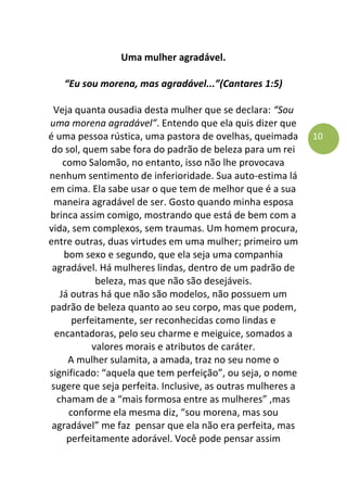 10
Uma mulher agradável.
“Eu sou morena, mas agradável...”(Cantares 1:5)
Veja quanta ousadia desta mulher que se declara: “Sou
uma morena agradável”. Entendo que ela quis dizer que
é uma pessoa rústica, uma pastora de ovelhas, queimada
do sol, quem sabe fora do padrão de beleza para um rei
como Salomão, no entanto, isso não lhe provocava
nenhum sentimento de inferioridade. Sua auto-estima lá
em cima. Ela sabe usar o que tem de melhor que é a sua
maneira agradável de ser. Gosto quando minha esposa
brinca assim comigo, mostrando que está de bem com a
vida, sem complexos, sem traumas. Um homem procura,
entre outras, duas virtudes em uma mulher; primeiro um
bom sexo e segundo, que ela seja uma companhia
agradável. Há mulheres lindas, dentro de um padrão de
beleza, mas que não são desejáveis.
Já outras há que não são modelos, não possuem um
padrão de beleza quanto ao seu corpo, mas que podem,
perfeitamente, ser reconhecidas como lindas e
encantadoras, pelo seu charme e meiguice, somados a
valores morais e atributos de caráter.
A mulher sulamita, a amada, traz no seu nome o
significado: “aquela que tem perfeição”, ou seja, o nome
sugere que seja perfeita. Inclusive, as outras mulheres a
chamam de a “mais formosa entre as mulheres” ,mas
conforme ela mesma diz, “sou morena, mas sou
agradável” me faz pensar que ela não era perfeita, mas
perfeitamente adorável. Você pode pensar assim
 