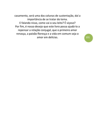 101
casamento, será uma das colunas de sustentação, daí a
importância de se tratar do tema.
E falando nisso, como vai o seu leito? É viçoso?
Por fim, é nosso desejo que este livro possa ajudá-lo a
repensar a relação conjugal, que o primeiro amor
renasça, a paixão floresça e a vida em comum seja o
amor em delícias.
 