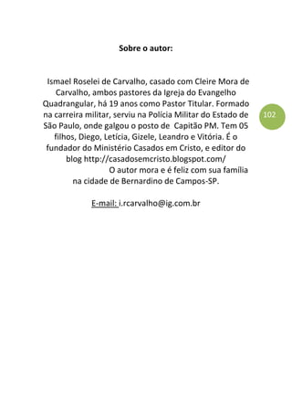 102
Sobre o autor:
Ismael Roselei de Carvalho, casado com Cleire Mora de
Carvalho, ambos pastores da Igreja do Evangelho
Quadrangular, há 19 anos como Pastor Titular. Formado
na carreira militar, serviu na Polícia Militar do Estado de
São Paulo, onde galgou o posto de Capitão PM. Tem 05
filhos, Diego, Letícia, Gizele, Leandro e Vitória. É o
fundador do Ministério Casados em Cristo, e editor do
blog http://casadosemcristo.blogspot.com/
O autor mora e é feliz com sua família
na cidade de Bernardino de Campos-SP.
E-mail: i.rcarvalho@ig.com.br
 