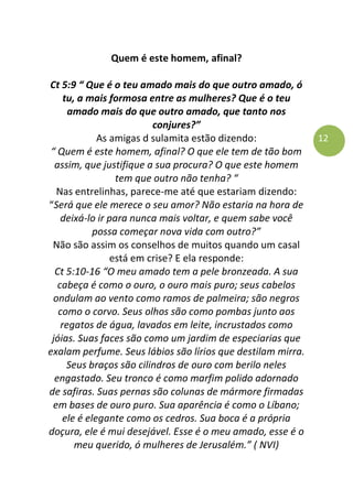 12
Quem é este homem, afinal?
Ct 5:9 “ Que é o teu amado mais do que outro amado, ó
tu, a mais formosa entre as mulheres? Que é o teu
amado mais do que outro amado, que tanto nos
conjures?”
As amigas d sulamita estão dizendo:
“ Quem é este homem, afinal? O que ele tem de tão bom
assim, que justifique a sua procura? O que este homem
tem que outro não tenha? “
Nas entrelinhas, parece-me até que estariam dizendo:
“Será que ele merece o seu amor? Não estaria na hora de
deixá-lo ir para nunca mais voltar, e quem sabe você
possa começar nova vida com outro?”
Não são assim os conselhos de muitos quando um casal
está em crise? E ela responde:
Ct 5:10-16 “O meu amado tem a pele bronzeada. A sua
cabeça é como o ouro, o ouro mais puro; seus cabelos
ondulam ao vento como ramos de palmeira; são negros
como o corvo. Seus olhos são como pombas junto aos
regatos de água, lavados em leite, incrustados como
jóias. Suas faces são como um jardim de especiarias que
exalam perfume. Seus lábios são lírios que destilam mirra.
Seus braços são cilindros de ouro com berilo neles
engastado. Seu tronco é como marfim polido adornado
de safiras. Suas pernas são colunas de mármore firmadas
em bases de ouro puro. Sua aparência é como o Líbano;
ele é elegante como os cedros. Sua boca é a própria
doçura, ele é mui desejável. Esse é o meu amado, esse é o
meu querido, ó mulheres de Jerusalém.” ( NVI)
 