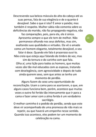 13
Descrevendo sua beleza máscula do alto da cabeça até as
suas pernas, fala de sua elegância e de o quanto é
desejável. Sabe o que é isto? É amor e paixão; mas
também é respeito. Mulher sábia não comenta sobre as
deficiências do marido, não faz propaganda negativa, não
faz comparações, pois, para ela, ele é único.
Apresenta sempre o que ele tem de melhor. Não
permanece olhando nos seus defeitos, mas sim,
exaltando suas qualidades e virtudes. Ela vê o amado
como um homem elegante, totalmente desejável, o seu
falar é doce. Quando ele fala é prazeroso ouvi-lo.
Não creio que esteja aqui falando do timbre de voz, mas
sim da ternura e do carinho com que fala.
Olha aí, uma lição para todos os homens, que muitas
vezes são tão mal educados com as esposas, tratando
com deselegância, com agressividade e depois de tudo
ainda querem sexo, sem que antes se tenha um
momento de perdão.
Alguns fazem do sexo uma oportunidade de
reconciliação. Usam a cama para se acertarem, o que, em
alguns casos funciona bem, porém, acontece que muitas
vezes o outro foi ferido tão intensamente que ir para a
cama e fazer amor com a alma ferida é um verdadeiro
sacrilégio.
O melhor caminho é o pedido de perdão, sendo que este
deve vir acompanhado de uma promessa de não mais se
repetir, ou que haverá um empenho nesse sentido.
Quando isso acontece, eles podem ter um momento de
celebração na cama.
 