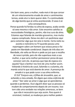 14
Um bom sexo, para a mulher, nada mais é do que coroar
de um relacionamento eivado de amor e sentimentos
ternos, onde ela é o bem querer dele. É a continuidade
de algo bonito que já vinha acontecendo. O sexo é só
uma consequência.
Penso quando há feridas na alma da esposa, acaba sendo
só sexo mesmo e não amor. Este encontro satisfaz as
necessidades fisiológicas, porém, não traz cura da alma.
Estamos aqui falando de maridos grosseiros, mas muita
esposa complicada. Deixa-me abrir um parêntese aqui
para comentar algo que me veio à mente. Certa noite eu
assistia o noticiário na TV quando passou uma
reportagem sobre um homem que estava preso e foi
posto em liberdade condicional. Depois de três dias em
liberdade, ele volta ao fórum e pede ao juiz que o recolha
de novo à prisão, pois ele não suportava mais a sua
mulher, e que seria melhor permanecer preso do que
conviver com ela. Já pensou que tipo de esposa era
aquela? Que o Senhor nos livre de uma mulher assim.
Voltando à história do casal, Salomão e a sulamita, ela
manda avisá-lo que está doente de amor. A presença do
amado é o que pode curar a sua alma enferma.
Ct 5:8 “Conjuro-vos, ó filhas de Jerusalém, que, se
achardes o meu amado, lhe digais que estou enferma de
amor.” Dar valor ao amor é algo que só aprendemos
quando o perdemos. Ouvi alguém dizer que as pessoas só
mudam de comportamento depois de um trauma. Isso
tem sido uma verdade nas relações amorosas, se bem
que não é necessário que seja assim. Para quem é
ensinável, tratável, as mudanças para melhor podem
 