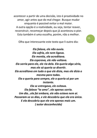15
acontecer a partir de uma decisão, isto é proatividade no
amor, agir antes que do mal chegar. Busque mudar
enquanto é possível evitar o mal maior.
A outra opção é a reatividade, ou seja, tentar reaver,
reconstruir, recomeçar depois que já aconteceu o pior.
Esta também é uma escolha, porém, não a melhor.
Olha que interessante este texto que li outro dia:
Ela falava, ele não ouvia.
Ela sofria, ele nem ligava.
Ele mentia, ela acreditava.
Ela esperava, ele não voltava.
Ela sorria para ele, ele ria dela. Ela queria algo sério,
mas ele só queria se divertir.
Ela acreditava em tudo o que ele dizia, mas ele dizia o
mesmo para todas.
Ela o queria para sempre, ele a queria só por um
instante.
Ela se entregava, ele evitava.
Ela falava “te amo”, ele apenas sorria.
Um dia...ela foi embora, ele não estava nem ai.
Passaram-se os dias, e ele descobriu que ela era única.
E ela descobriu que ele era apenas mais um.
( autor desconhecido)
 