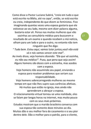 17
Como disse o Pastor Luciano Subirá, "creio em tudo o que
está escrito na Bíblia, até na capa", então, se está escrito
eu creio, independente do que dizem as feministas. Fico
imaginando quantas vezes uma esposa gostaria que ele
estivesse ao seu lado, mesmo sem dizer palavra alguma,
bastaria estar ali. Penso nas muitas mulheres que vão
sozinhas ao consultório médico para buscarem o
resultado de um exame e quando recebem a má notícia,
olham para um lado e para o outro, no entanto não tem
ninguém que lhe diga:
" Tudo bem. Estou aqui, vamos lutar juntos,você não está
só e nós vamos vencer este mal”.
Ao invés disso, vejo homens dizendo: “Ela que vá sozinha,
eu não sou médico!". Puxa, que pena que seja assim!
Alguns homens são doces com a estranha, mas azedos
com a esposa.
Vejo homens não assumindo seu papel, enviando a
esposa para resolver problemas que seriam sua
responsabilidade.
Vejo homens sobrecarregando mulheres ao mesmo
tempo em que não lhes supre suas carências afetivas.
Há muitos que estão na igreja, mas ainda não
aprenderam a abraçar a esposa.
O relacionamento virtual tornou-se uma realidade, eles
se falam por longas horas na internet, mas muito pouco
com os seus mais próximos.
Estudos mostram que o marido brasileiro conversa com
sua esposa tão somente doze minutos ao dia.
Muitos dão o seu melhor fora do casamento e o seu pior
dentro dele. Dão o melhor para o patrão, para o cliente,
 
