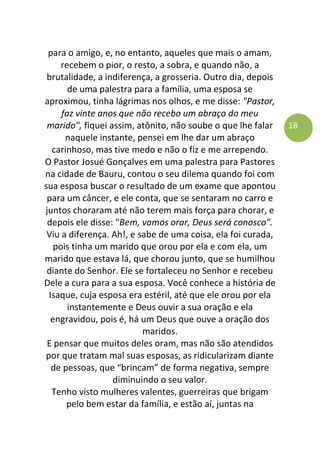 18
para o amigo, e, no entanto, aqueles que mais o amam,
recebem o pior, o resto, a sobra, e quando não, a
brutalidade, a indiferença, a grosseria. Outro dia, depois
de uma palestra para a família, uma esposa se
aproximou, tinha lágrimas nos olhos, e me disse: "Pastor,
faz vinte anos que não recebo um abraço do meu
marido", fiquei assim, atônito, não soube o que lhe falar
naquele instante, pensei em lhe dar um abraço
carinhoso, mas tive medo e não o fiz e me arrependo.
O Pastor Josué Gonçalves em uma palestra para Pastores
na cidade de Bauru, contou o seu dilema quando foi com
sua esposa buscar o resultado de um exame que apontou
para um câncer, e ele conta, que se sentaram no carro e
juntos choraram até não terem mais força para chorar, e
depois ele disse: "Bem, vamos orar, Deus será conosco".
Viu a diferença. Ah!, e sabe de uma coisa, ela foi curada,
pois tinha um marido que orou por ela e com ela, um
marido que estava lá, que chorou junto, que se humilhou
diante do Senhor. Ele se fortaleceu no Senhor e recebeu
Dele a cura para a sua esposa. Você conhece a história de
Isaque, cuja esposa era estéril, até que ele orou por ela
instantemente e Deus ouvir a sua oração e ela
engravidou, pois é, há um Deus que ouve a oração dos
maridos.
E pensar que muitos deles oram, mas não são atendidos
por que tratam mal suas esposas, as ridicularizam diante
de pessoas, que “brincam” de forma negativa, sempre
diminuindo o seu valor.
Tenho visto mulheres valentes, guerreiras que brigam
pelo bem estar da família, e estão aí, juntas na
 