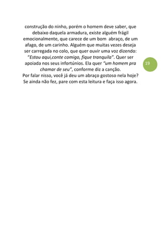 19
construção do ninho, porém o homem deve saber, que
debaixo daquela armadura, existe alguém frágil
emocionalmente, que carece de um bom abraço, de um
afago, de um carinho. Alguém que muitas vezes deseja
ser carregada no colo, que quer ouvir uma voz dizendo:
“Estou aqui,conte comigo, fique tranquila”. Quer ser
apoiada nos seus infortúnios. Ela quer “um homem pra
chamar de seu”, conforme diz a canção.
Por falar nisso, você já deu um abraço gostoso nela hoje?
Se ainda não fez, pare com esta leitura e faça isso agora.
 