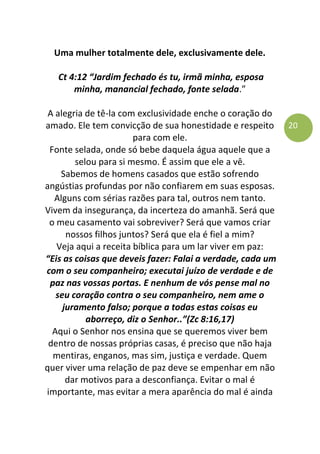 20
Uma mulher totalmente dele, exclusivamente dele.
Ct 4:12 “Jardim fechado és tu, irmã minha, esposa
minha, manancial fechado, fonte selada.”
A alegria de tê-la com exclusividade enche o coração do
amado. Ele tem convicção de sua honestidade e respeito
para com ele.
Fonte selada, onde só bebe daquela água aquele que a
selou para si mesmo. É assim que ele a vê.
Sabemos de homens casados que estão sofrendo
angústias profundas por não confiarem em suas esposas.
Alguns com sérias razões para tal, outros nem tanto.
Vivem da insegurança, da incerteza do amanhã. Será que
o meu casamento vai sobreviver? Será que vamos criar
nossos filhos juntos? Será que ela é fiel a mim?
Veja aqui a receita bíblica para um lar viver em paz:
“Eis as coisas que deveis fazer: Falai a verdade, cada um
com o seu companheiro; executai juízo de verdade e de
paz nas vossas portas. E nenhum de vós pense mal no
seu coração contra o seu companheiro, nem ame o
juramento falso; porque a todas estas coisas eu
aborreço, diz o Senhor..”(Zc 8:16,17)
Aqui o Senhor nos ensina que se queremos viver bem
dentro de nossas próprias casas, é preciso que não haja
mentiras, enganos, mas sim, justiça e verdade. Quem
quer viver uma relação de paz deve se empenhar em não
dar motivos para a desconfiança. Evitar o mal é
importante, mas evitar a mera aparência do mal é ainda
 