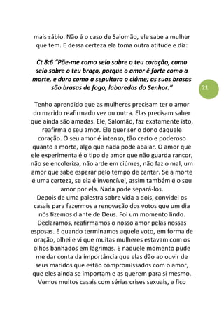 21
mais sábio. Não é o caso de Salomão, ele sabe a mulher
que tem. E dessa certeza ela toma outra atitude e diz:
Ct 8:6 “Põe-me como selo sobre o teu coração, como
selo sobre o teu braço, porque o amor é forte como a
morte, e duro como a sepultura o ciúme; as suas brasas
são brasas de fogo, labaredas do Senhor.”
Tenho aprendido que as mulheres precisam ter o amor
do marido reafirmado vez ou outra. Elas precisam saber
que ainda são amadas. Ele, Salomão, faz exatamente isto,
reafirma o seu amor. Ele quer ser o dono daquele
coração. O seu amor é intenso, tão certo e poderoso
quanto a morte, algo que nada pode abalar. O amor que
ele experimenta é o tipo de amor que não guarda rancor,
não se encoleriza, não arde em ciúmes, não faz o mal, um
amor que sabe esperar pelo tempo de cantar. Se a morte
é uma certeza, se ela é invencível, assim também é o seu
amor por ela. Nada pode separá-los.
Depois de uma palestra sobre vida a dois, convidei os
casais para fazermos a renovação dos votos que um dia
nós fizemos diante de Deus. Foi um momento lindo.
Declaramos, reafirmamos o nosso amor pelas nossas
esposas. E quando terminamos aquele voto, em forma de
oração, olhei e vi que muitas mulheres estavam com os
olhos banhados em lágrimas. E naquele momento pude
me dar conta da importância que elas dão ao ouvir de
seus maridos que estão compromissados com o amor,
que eles ainda se importam e as querem para si mesmo.
Vemos muitos casais com sérias crises sexuais, e fico
 