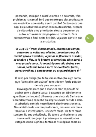 22
pensando, será que o casal Salomão e a sulamita, têm
problemas na cama? Será que o sexo que eles praticavam
era mecânico, apressado, e sem paixão? Certamente que
não. Eles cultivavam o amor com muito carinho, fizeram
da vida a dois uma prioridade, eles se deram um ao
outro, arrumaram tempo para se curtirem. Para
entendermos o final desta história, veja este convite que
a amada faz:
Ct 7:11-13-“ Vem, ó meu amado, saiamos ao campo,
passemos as noites nas aldeias. Levantemo-nos de
manhã para ir às vinhas, vejamos se florescem as vides,
se se abre a flor, se já brotam as romeiras; ali te darei o
meu grande amor. As mandrágoras dão cheiro, e às
nossas portas há toda a sorte de excelentes frutos,
novos e velhos: ó amado meu, eu os guardei para ti.”
O sexo por obrigação, feito sem motivação, algo como
que “sem sal e sem açúcar” tem sido um fardo pesado
demais para os casais.
Ouvi alguém dizer que a maneira mais rápida de se
acabar com a alegria sexual é casando-se. Obviamente
que discordamos, é só olharmos os ensinos de Cantares e
aprenderemos o caminho da alegria sexual na vida a dois.
A sabedoria contida nesse livro é algo impressionante.
Narra história de um tempo distante, mas com um tema
tão atual e interessante. Deus tem razão. Ele tem razão
sempre. Na sua onisciência, Ele tem o conhecimento que
numa união conjugal é preciso que as necessidades
estejam sendo supridas, tantos as fisiológicas como as
 