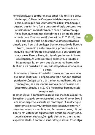 23
emocionais,caso contrário, este amor não resiste a prova
do tempo. O Livro de Cantares foi deixado para nosso
ensino, para que nós usufruíssemos dele. Imagino que
desejou que tal livro fosse um aprendizado de como nos
relacionarmos romanticamente com o nosso cônjuge.
Ainda bem que estamos descobrindo a beleza do amor
através dele. E nesses versículos acima, Ct 7:11-13, tem
algo que eu gostaria de destacar: A amada convida o
amado para irem até um lugar bonito, cercado de flores e
frutos, em meio a natureza com a promessa de ali,
naquele lugar diferente e especial, ela se entregaria em
amor a ele. Parece filme, é coisa de gente romântica e
apaixonada. Às vezes o recato excessivo, a timidez e
insegurança, fazem com que algumas mulheres, não
tenham esta ousadia e assim, não desperta o amado para
o amor.
Infelizmente tem muito cristão tornando comum aquilo
que Deus santificou. E depois, não sabe por que cristãos
perdem o cônjuge para o estranho. As mulheres, de um
modo geral, se apresentam como a parte passiva nos
encontros sexuais, e isso, não me parece bom que seja
sempre assim.
O amor sexual é como brasa acesa que incendeia o outro.
Se estiver apagada como acenderá a outra. O amor Eros é
um amor exigente, carente de renovação. A mulher que
não toma a iniciativa, também não consegue externar
seus sentimentos mais bonitos. Permanece presa, não se
liberta em virtude de alguma coisa ligada ao seu passado,
quem sabe uma educação rígida demais ou um trauma
experimentado. É como se sentir desejo sexual fosse algo
 