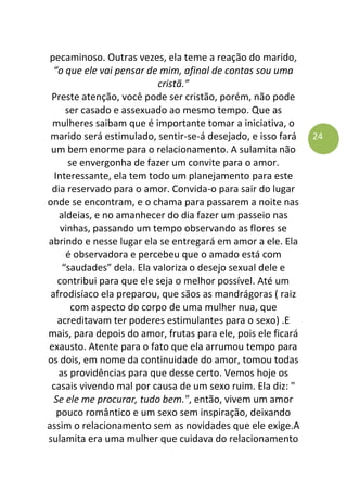 24
pecaminoso. Outras vezes, ela teme a reação do marido,
“o que ele vai pensar de mim, afinal de contas sou uma
cristã.”
Preste atenção, você pode ser cristão, porém, não pode
ser casado e assexuado ao mesmo tempo. Que as
mulheres saibam que é importante tomar a iniciativa, o
marido será estimulado, sentir-se-á desejado, e isso fará
um bem enorme para o relacionamento. A sulamita não
se envergonha de fazer um convite para o amor.
Interessante, ela tem todo um planejamento para este
dia reservado para o amor. Convida-o para sair do lugar
onde se encontram, e o chama para passarem a noite nas
aldeias, e no amanhecer do dia fazer um passeio nas
vinhas, passando um tempo observando as flores se
abrindo e nesse lugar ela se entregará em amor a ele. Ela
é observadora e percebeu que o amado está com
“saudades” dela. Ela valoriza o desejo sexual dele e
contribui para que ele seja o melhor possível. Até um
afrodisíaco ela preparou, que sãos as mandrágoras ( raiz
com aspecto do corpo de uma mulher nua, que
acreditavam ter poderes estimulantes para o sexo) .E
mais, para depois do amor, frutas para ele, pois ele ficará
exausto. Atente para o fato que ela arrumou tempo para
os dois, em nome da continuidade do amor, tomou todas
as providências para que desse certo. Vemos hoje os
casais vivendo mal por causa de um sexo ruim. Ela diz: "
Se ele me procurar, tudo bem.", então, vivem um amor
pouco romântico e um sexo sem inspiração, deixando
assim o relacionamento sem as novidades que ele exige.A
sulamita era uma mulher que cuidava do relacionamento
 