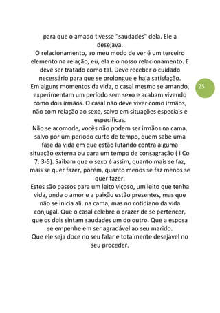 25
para que o amado tivesse "saudades" dela. Ele a
desejava.
O relacionamento, ao meu modo de ver é um terceiro
elemento na relação, eu, ela e o nosso relacionamento. E
deve ser tratado como tal. Deve receber o cuidado
necessário para que se prolongue e haja satisfação.
Em alguns momentos da vida, o casal mesmo se amando,
experimentam um período sem sexo e acabam vivendo
como dois irmãos. O casal não deve viver como irmãos,
não com relação ao sexo, salvo em situações especiais e
específicas.
Não se acomode, vocês não podem ser irmãos na cama,
salvo por um período curto de tempo, quem sabe uma
fase da vida em que estão lutando contra alguma
situação externa ou para um tempo de consagração ( I Co
7: 3-5). Saibam que o sexo é assim, quanto mais se faz,
mais se quer fazer, porém, quanto menos se faz menos se
quer fazer.
Estes são passos para um leito viçoso, um leito que tenha
vida, onde o amor e a paixão estão presentes, mas que
não se inicia ali, na cama, mas no cotidiano da vida
conjugal. Que o casal celebre o prazer de se pertencer,
que os dois sintam saudades um do outro. Que a esposa
se empenhe em ser agradável ao seu marido.
Que ele seja doce no seu falar e totalmente desejável no
seu proceder.
 