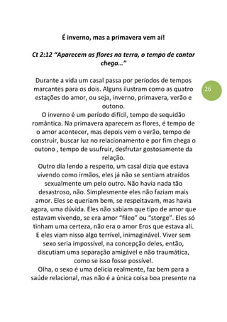 26
É inverno, mas a primavera vem aí!
Ct 2:12 “Aparecem as flores na terra, o tempo de cantar
chega…”
Durante a vida um casal passa por períodos de tempos
marcantes para os dois. Alguns ilustram como as quatro
estações do amor, ou seja, inverno, primavera, verão e
outono.
O inverno é um período difícil, tempo de sequidão
romântica. Na primavera aparecem as flores, é tempo de
o amor acontecer, mas depois vem o verão, tempo de
construir, buscar luz no relacionamento e por fim chega o
outono , tempo de usufruir, desfrutar gostosamente da
relação.
Outro dia lendo a respeito, um casal dizia que estava
vivendo como irmãos, eles já não se sentiam atraídos
sexualmente um pelo outro. Não havia nada tão
desastroso, não. Simplesmente eles não faziam mais
amor. Eles se queriam bem, se respeitavam, mas havia
agora, uma dúvida. Eles não sabiam que tipo de amor que
estavam vivendo, se era amor “fileo” ou “storge”. Eles só
tinham uma certeza, não era o amor Eros que estava ali.
E eles viam nisso algo terrível, inimaginável. Viver sem
sexo seria impossível, na concepção deles, então,
discutiam uma separação amigável e não traumática,
como se isso fosse possível.
Olha, o sexo é uma delícia realmente, faz bem para a
saúde relacional, mas não é a única coisa boa presente na
 