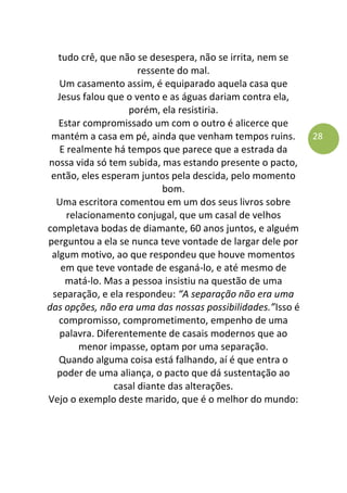 28
tudo crê, que não se desespera, não se irrita, nem se
ressente do mal.
Um casamento assim, é equiparado aquela casa que
Jesus falou que o vento e as águas dariam contra ela,
porém, ela resistiria.
Estar compromissado um com o outro é alicerce que
mantém a casa em pé, ainda que venham tempos ruins.
E realmente há tempos que parece que a estrada da
nossa vida só tem subida, mas estando presente o pacto,
então, eles esperam juntos pela descida, pelo momento
bom.
Uma escritora comentou em um dos seus livros sobre
relacionamento conjugal, que um casal de velhos
completava bodas de diamante, 60 anos juntos, e alguém
perguntou a ela se nunca teve vontade de largar dele por
algum motivo, ao que respondeu que houve momentos
em que teve vontade de esganá-lo, e até mesmo de
matá-lo. Mas a pessoa insistiu na questão de uma
separação, e ela respondeu: “A separação não era uma
das opções, não era uma das nossas possibilidades.”Isso é
compromisso, comprometimento, empenho de uma
palavra. Diferentemente de casais modernos que ao
menor impasse, optam por uma separação.
Quando alguma coisa está falhando, aí é que entra o
poder de uma aliança, o pacto que dá sustentação ao
casal diante das alterações.
Vejo o exemplo deste marido, que é o melhor do mundo:
 