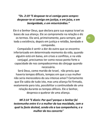29
“Os. 2:19 “E desposar-te-ei comigo para sempre:
desposar-te-ei comigo em justiça, e em juízo, e em
benignidade, e em misericórdias.”
Ele é o Senhor Deus, que declara para sua esposa Israel as
bases de sua aliança. Ele se compromete na relação e diz
os termos. Ela será, primeiramente, para sempre, por
toda a existência, depois em justiça e retidão, bondade e
compaixão.
Compaixão é sentir a dor do outro que se encontra
inferiorizado em determinado momento da vida, quando
alguém está em baixa, em crises e conflitos, e na vida
conjugal, precisamos ter como nosso ponto forte a
capacidade de nos compadecermos do cônjuge quando
necessário.
Será Deus, como marido de Israel, não previu que
haveria tempos difíceis, tempos em que a sua mulher
não seria merecedora do seu intenso amor? Certamente
que Ele sabia de tudo isto, mas uma aliança foi firmada,
exatamente para isto, possibilitar a continuidade de uma
relação durante os tempos difíceis. Ele o Senhor,
despreza o quebrar de uma aliança.
Ml 2:14 “E dizeis: Por que? porque o Senhor foi
testemunha entre ti e a mulher da tua mocidade, com a
qual tu foste desleal, sendo ela a tua companheira, e a
mulher do teu concerto”
 
