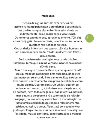 3
Introdução.
Depois de alguns anos de experiências em
aconselhamento para casais aprendemos que a maioria
dos problemas que eles enfrentam está, direta ou
indiretamente, relacionada com a vida sexual.
Os números apontam que, aproximadamente, 70% das
crises conjugais têm como causa, principal ou secundária,
questões relacionadas ao sexo.
Outros dados informam que apenas 16% dos homens, e
um número menor ainda, 9% das mulheres são felizes
sexualmente.
Será que isso estaria atingindo os casais cristãos
também? Temo que sim; na verdade, não tenho a menor
dúvida disso.
Mas o que é que o povo de Deus quer enquanto casal?
Eles querem um casamento bem sucedido, onde eles
permanecem se amando intensamente. Este é o sonho.
Eles querem um casamento sem prazo de validade e com
muita alegria. Querem construir um lar, querem se
pertencer um ao outro, e tudo isso, com alegria sexual,
no entanto, nem todos chegam lá. São muitos os motivos,
mas o que se percebe é a não valorização da relação
conjugal, pois as lutas que envolvem a manutenção de
uma família acabam desgastando o relacionamento,
esfriando, assim, o amor. Alguns até conseguem viver
juntos por longo tempo, mas nem sempre é com alegria e
felicidade, mas ao contrário, com frustrações e mágoas
que se acumulam.
 