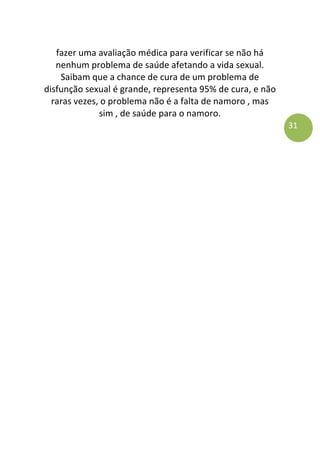 31
fazer uma avaliação médica para verificar se não há
nenhum problema de saúde afetando a vida sexual.
Saibam que a chance de cura de um problema de
disfunção sexual é grande, representa 95% de cura, e não
raras vezes, o problema não é a falta de namoro , mas
sim , de saúde para o namoro.
 