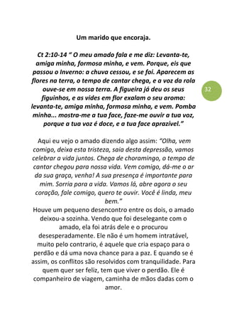 32
Um marido que encoraja.
Ct 2:10-14 “ O meu amado fala e me diz: Levanta-te,
amiga minha, formosa minha, e vem. Porque, eis que
passou o Inverno: a chuva cessou, e se foi. Aparecem as
flores na terra, o tempo de cantar chega, e a voz da rola
ouve-se em nossa terra. A figueira já deu os seus
figuinhos, e as vides em flor exalam o seu aroma:
levanta-te, amiga minha, formosa minha, e vem. Pomba
minha... mostra-me a tua face, faze-me ouvir a tua voz,
porque a tua voz é doce, e a tua face aprazível.”
Aqui eu vejo o amado dizendo algo assim: “Olha, vem
comigo, deixa esta tristeza, saia desta depressão, vamos
celebrar a vida juntos. Chega de choramingo, o tempo de
cantar chegou para nossa vida. Vem comigo, dá-me o ar
da sua graça, venha! A sua presença é importante para
mim. Sorria para a vida. Vamos lá, abre agora o seu
coração, fale comigo, quero te ouvir. Você é linda, meu
bem.”
Houve um pequeno desencontro entre os dois, o amado
deixou-a sozinha. Vendo que foi deselegante com o
amado, ela foi atrás dele e o procurou
desesperadamente. Ele não é um homem intratável,
muito pelo contrario, é aquele que cria espaço para o
perdão e dá uma nova chance para a paz. E quando se é
assim, os conflitos são resolvidos com tranquilidade. Para
quem quer ser feliz, tem que viver o perdão. Ele é
companheiro de viagem, caminha de mãos dadas com o
amor.
 