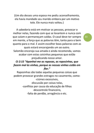 33
(Um dia desses uma esposa me pediu aconselhamento,
ela havia mandado seu marido embora por um motivo
tolo. Ele nunca mais voltou.)
A sabedoria está em motivar as pessoas, provocar o
melhor nelas, fazendo com que se levantem e nunca com
que caiam e permaneçam caídas. O casal deve ter sempre
em mente, a força que as palavras têm, tanto para o bem
quanto para o mal. E assim escolher boas palavras com as
quais estará encorajando um ao outro.
Salomão encoraja sua amada e ainda recomenda, vamos
acabar com estas coisinhas pequenas que estão
prejudicando nosso amor.
Ct 2:15 “Apanhai-me as raposas, as raposinhas, que
fazem mal às vinhas, porque as nossas vinhas estão em
flor.”
Raposinhas são todas aquelas pequenas coisas que
podem provocar grandes estragos no casamento, como:
-ciúmes excessivos,
-discussão por coisas tolas,
-conflitos por causa da educação de filhos
-descontrole financeiro,
-falta de perdão, arrogância e etc.
 